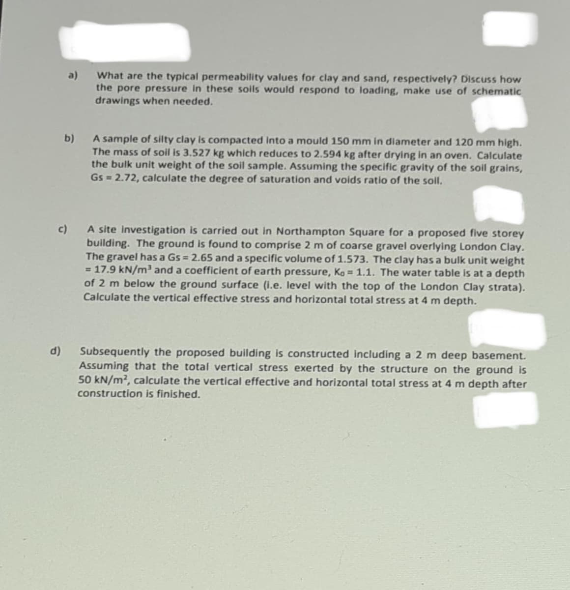 a)
What are the typical permeability values for clay and sand, respectively? Discuss how
the pore pressure in these soils would respond to loading, make use of schematic
drawings when needed.
b)
A sample of silty clay is compacted into a mould 150 mm in diameter and 120 mm high.
The mass of soil is 3.527 kg which reduces to 2.594 kg after drying in an oven. Calculate
the bulk unit weight of the soil sample. Assuming the specific gravity of the soil grains,
Gs = 2.72, calculate the degree of saturation and voids ratio of the soll.
c)
A site investigation is carried out in Northampton Square for a proposed five storey
building. The ground is found to comprise 2 m of coarse gravel overlying London Clay.
The gravel has a Gs = 2.65 and a specific volume of 1.573. The clay has a bulk unit weight
= 17.9 kN/m³ and a coefficient of earth pressure, Ko= 1.1. The water table is at a depth
of 2 m below the ground surface (i.e. level with the top of the London Clay strata).
Calculate the vertical effective stress and horizontal total stress at 4 m depth.
d)
Subsequently the proposed building is constructed including a 2 m deep basement.
Assuming that the total vertical stress exerted by the structure on the ground is
50 kN/m², calculate the vertical effective and horizontal total stress at 4 m depth after
construction is finished.