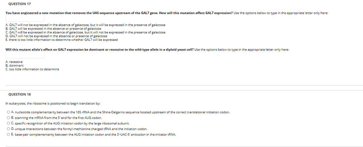 QUESTION 17
You have engineered a new mutation that removes the UAS sequence upstream of the GAL7 gene. How will this mutation affect GAL7 expression? Use the options below to type in the appropriate letter only here:
A. GAL7 will not be expressed in the absence of galactose, but it will be expressed in the presence of galactose
B. GAL7 will be expressed in the absence or presence of galactose
C. GAL7 will be expressed in the absence of galactose, but it will not be expressed in the presence of galactose
D. GAL7 will not be expressed in the absence or presence of galactose
E. there is too little information to determine whether GAL7 will be expressed
Will this mutant allele's effect on GAL7 expression be dominant or recessive to the wild-type allele in a diploid yeast cell? Use the options below to type in the appropriate letter only here:
A. recessive
B. dominant
C. too little information to determine
QUESTION 18
In eukaryotes, the ribosome is positioned to begin translation by:
O A. nucleotide complementarity between the 16S FRNA and the Shine-Dalgarno sequence located upstream of the correct translational initiation codon.
O B. scanning the MRNA from the 5' end for the first AUG codon.
O C. specific recognition of the AUG initiation codon by the large ribosomal subunit.
O D. unique interactions between the formyl-methionine charged tRNA and the initiation codon.
O E. base-pair complementarity between the AUG initiation codon and the 3'-UAC-5' anticodon in the initiator TRNA.

