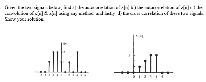 Given the two signals below, find a) the autocorrelation of x[n] b.) the autocorrelation of z[n] c.) the
convolution of x[n] & z[n] using any method and lastly d) the cross correlation of these two signals.
Show your solution.
Z (n}
ill.
3
-5 -4 3 2 -1 O1234 5 6
-i 01 2 3 4 3
