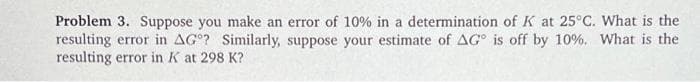 Problem 3. Suppose you make an error of 10% in a determination of K at 25°C. What is the
resulting error in AG? Similarly, suppose your estimate of AG is off by 10%. What is the
resulting error in K at 298 K?