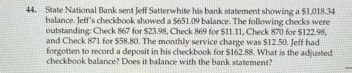 44. State National Bank sent Jeff Satterwhite his bank statement showing a $1,018.34
balance. Jeff's checkbook showed a $651.09 balance. The following checks were
outstanding: Check 867 for $23.98, Check 869 for $11.11, Check 870 for $122.98,
and Check 871 for $58.80. The monthly service charge was $12.50. Jeff had
forgotten to record a deposit in his checkbook for $162.88. What is the adjusted
checkbook balance? Does it balance with the bank statement?