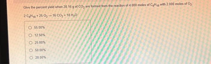 Give the percent yield when 28.16 g of CO₂ are formed from the reaction of 4.000 moles of C₂H₁8 with 2.000 moles of O₂
2 C₂H18 +25 0₂-16 CO₂ +18 H₂0
O 55.00%
O 12.50%
O 25.00%
50.00%
20.00%