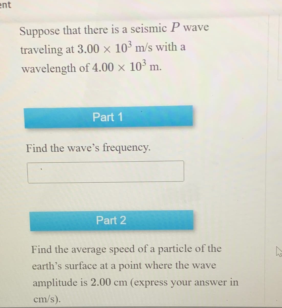 ent
Suppose that there is a seismic P wave
traveling at 3.00 × 103 m/s with a
wavelength of 4.00 × 103 m.
Part 1
Find the wave's frequency.
Part 2
Find the average speed of a particle of the
earth's surface at a point where the wave
amplitude is 2.00 cm (express your answer in
cm/s).