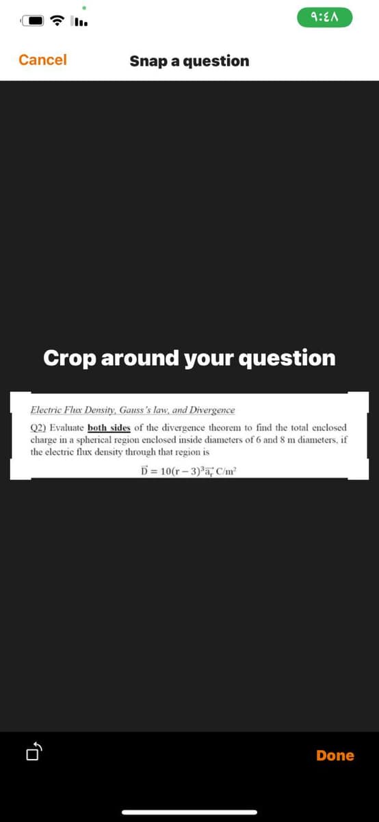 9:EA
Cancel
Snap a question
Crop around your question
Electric Flux Density, Gauss's law, and Divergence
Q2) Evaluate both sides of the divergence theorem to find the total enclosed
charge in a spherical region enclosed inside diameters of 6 and 8 m diameters, if
the electric flux density through that region is
D = 10(r - 3) a, C/m?
Done
