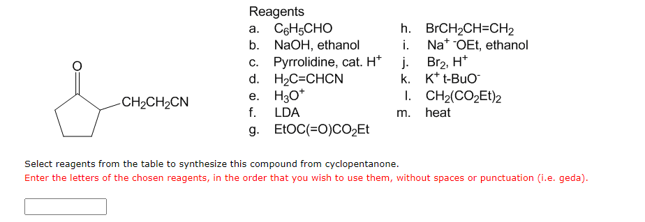 Reagents
a. C6H5CHO
b. NaOH, ethanol
h. BrCH2CH=CH2
i.
Na* OEt, ethanol
j. Br2, H*
k. K* t-BuO
c. Pyrrolidine, cat. H*
d. H2C=CHCN
e. H3O*
f.
I. CH2(CO2ET)2
-CH2CH2CN
LDA
m. heat
g. ELOC(=0)CO2ET
Select reagents from the table to synthesize this compound from cyclopentanone.
Enter the letters of the chosen reagents, in the order that you wish to use them, without spaces or punctuation (i.e. geda).
