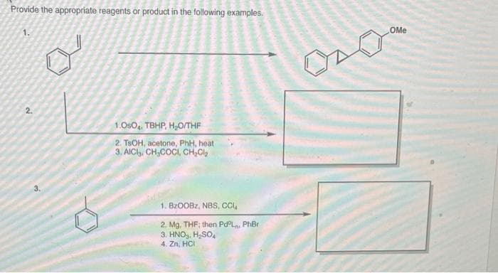 Provide the appropriate reagents or product in the following examples.
1.
OMe
2.
1.OsO, TBHP, H,O/THF
2. TSOH, acetone, PhH, heat
3. AICl. CH,COCI, CH,Cl,
1. BZOOBZ, NBS, CI,
2. Mg, THF; then Pd°L, PhBr
3. HNO,, H,SO,
4. Zn, HCI
