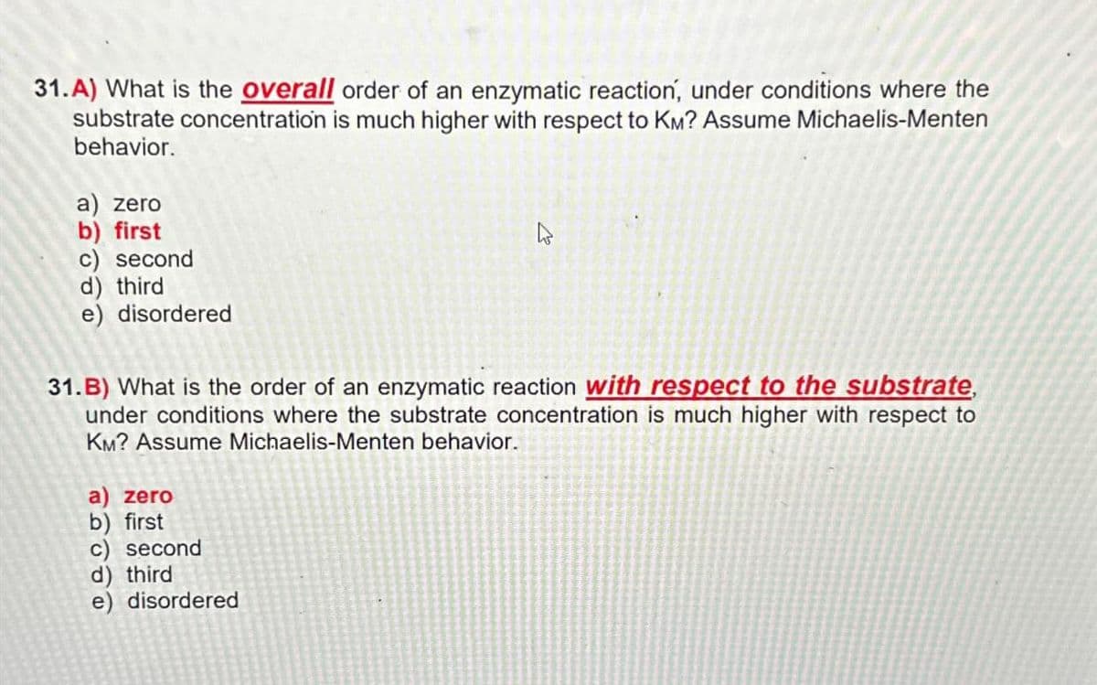 31.A) What is the overall order of an enzymatic reaction, under conditions where the
substrate concentration is much higher with respect to KM? Assume Michaelis-Menten
behavior.
a) zero
b) first
c) second
d) third
e) disordered
31.B) What is the order of an enzymatic reaction with respect to the substrate,
under conditions where the substrate concentration is much higher with respect to
KM? Assume Michaelis-Menten behavior.
a) zero
b) first
c) second
d) third
e) disordered