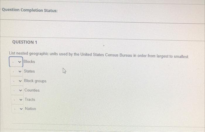 Question Completion Status:
QUESTION 1
List nested geographic units used by the United States Census Bureau in order from largest to smallest.
v Blocks
v States
v Block groups
v Counties
v Tracts
Nation
