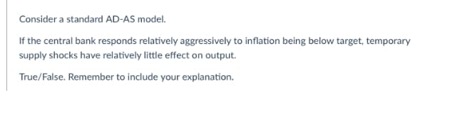 Consider a standard AD-AS model.
If the central bank responds relatively aggressively to inflation being below target, temporary
supply shocks have relatively little effect on output.
True/False. Remember to include your explanation.
