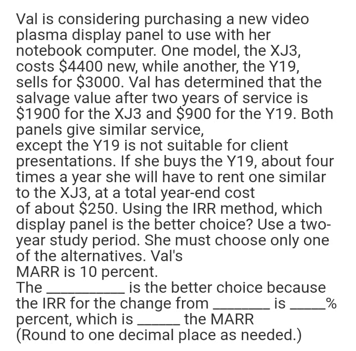 Val is considering purchasing a new video
plasma display panel to use with her
notebook computer. One model, the XJ3,
costs $4400 new, while another, the Y19,
sells for $3000. Val has determined that the
salvage value after two years of service is
$1900 for the XJ3 and $900 for the Y19. Both
panels give similar service,
except the Y19 is not suitable for client
presentations. If she buys the Y19, about four
times a year she will have to rent one similar
to the XJ3, at a total year-end cost
of about $250. Using the IRR method, which
display panel is the better choice? Use a two-
year study period. She must choose only one
of the alternatives. Val's
MARR is 10 percent.
The
is the better choice because
is
the IRR for the change from
percent, which is the MARR
(Round to one decimal place as needed.)
