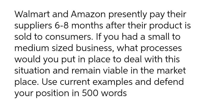 Walmart and Amazon presently pay their
suppliers 6-8 months after their product is
sold to consumers. If you had a small to
medium sized business, what processes
would you put in place to deal with this
situation and remain viable in the market
place. Use current examples and defend
your position in 500 words
