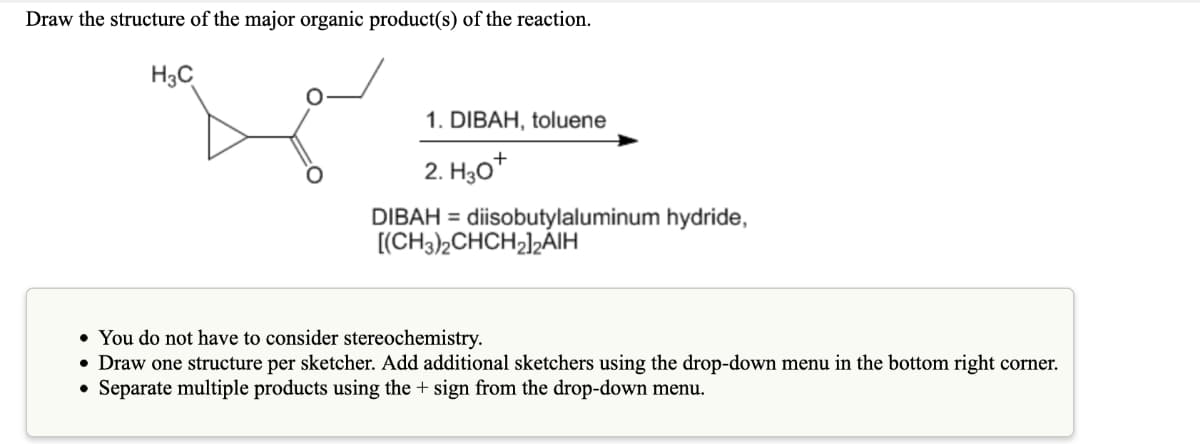 Draw the structure of the major organic product(s) of the reaction.
H3C
1. DIBAH, toluene
2. H,0*
DIBAH = diisobutylaluminum hydride,
[(CH3)2CHCH2]½ÁIH
• You do not have to consider stereochemistry.
• Draw one structure per sketcher. Add additional sketchers using the drop-down menu in the bottom right corner.
• Separate multiple products using the + sign from the drop-down menu.
