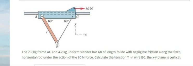 The 7.9 kg frame AC and 4.2 kg uniform slender bar AB of length / slide with negligible friction along the fixed
horizontal rod under the action of the 80 N force. Calculate the tenstion T in wire BC. the x-y plane is vertical.
