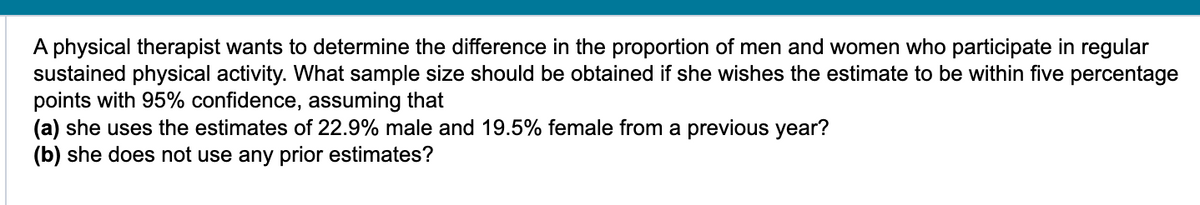 A physical therapist wants to determine the difference in the proportion of men and women who participate in regular
sustained physical activity. What sample size should be obtained if she wishes the estimate to be within five percentage
points with 95% confidence, assuming that
(a) she uses the estimates of 22.9% male and 19.5% female from a previous year?
(b) she does not use any prior estimates?