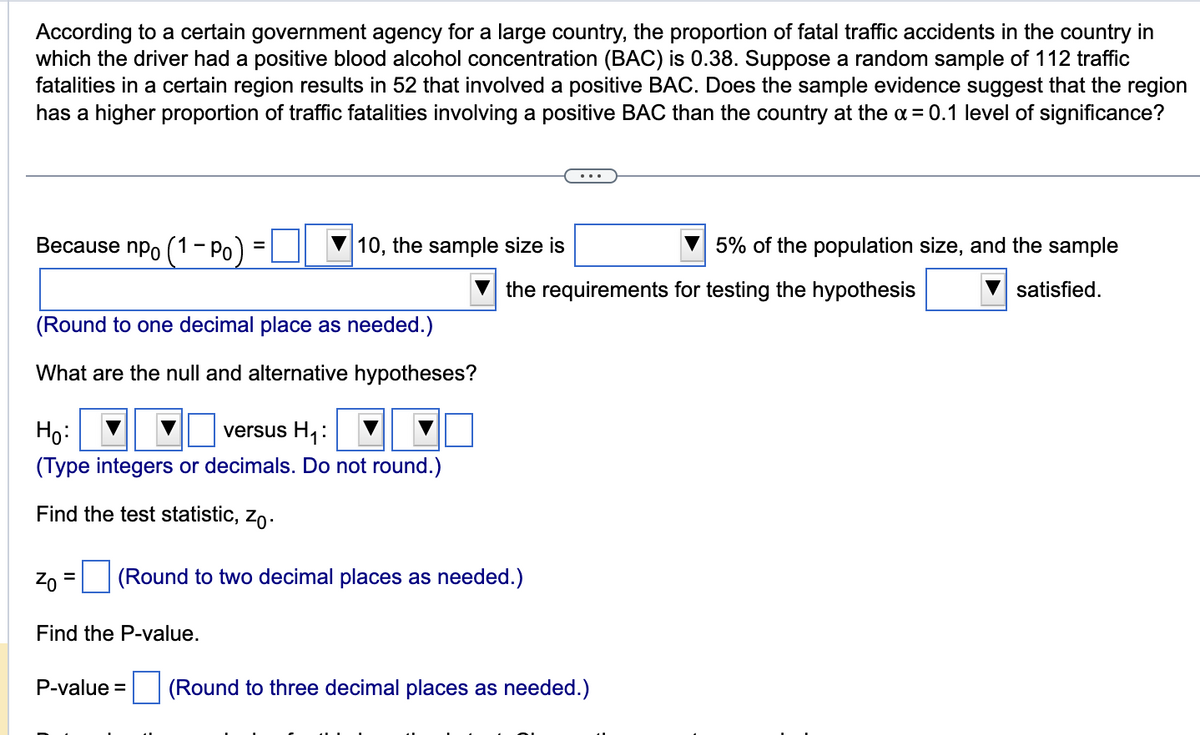 According to a certain government agency for a large country, the proportion of fatal traffic accidents in the country in
which the driver had a positive blood alcohol concentration (BAC) is 0.38. Suppose a random sample of 112 traffic
fatalities in a certain region results in 52 that involved a positive BAC. Does the sample evidence suggest that the region
has a higher proportion of traffic fatalities involving a positive BAC than the country at the α = 0.1 level of significance?
Because npo (1-Po)
=
(Round to one decimal place as needed.)
What are the null and alternative hypotheses?
10, the sample size is
Ho:
versus H₁:
(Type integers or decimals. Do not round.)
Find the test statistic, Zo.
Find the P-value.
P-value =
Zo (Round to two decimal places as needed.)
=
the requirements for testing the hypothesis
5% of the population size, and the sample
satisfied.
(Round to three decimal places as needed.)