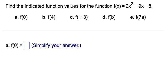 Find the indicated function values for the function f(x) = 2x² + 9x -8.
a. f(0)
b. f(4)
c. f(-3)
d. f(b)
e. f(7a)
a. f(0) = (Simplify your answer.)