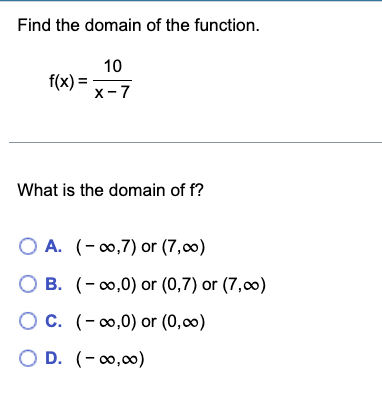 Find the domain of the function.
10
X-7
f(x) =
What is the domain of f?
O A. (-∞,7) or (7,00)
O B. (-∞,0) or (0,7) or (7,0)
O C. (-∞0,0) or (0,00)
OD. (-∞0,00)