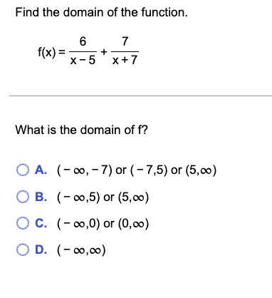 Find the domain of the function.
f(x) =
6
7
X-5 x+7
+
What is the domain of f?
O A. (-∞, -7) or (-7,5) or (5,00)
OB. (-∞,5) or (5,00)
OC. (-∞0,0) or (0,00)
O D. (-∞0,00)