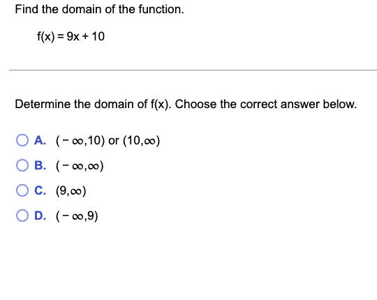 Find the domain of the function.
f(x) = 9x + 10
Determine the domain of f(x). Choose the correct answer below.
O A. (-∞,10) or (10,00)
O B. (-∞0,00)
O C. (9,00)
OD. (-∞0,9)
