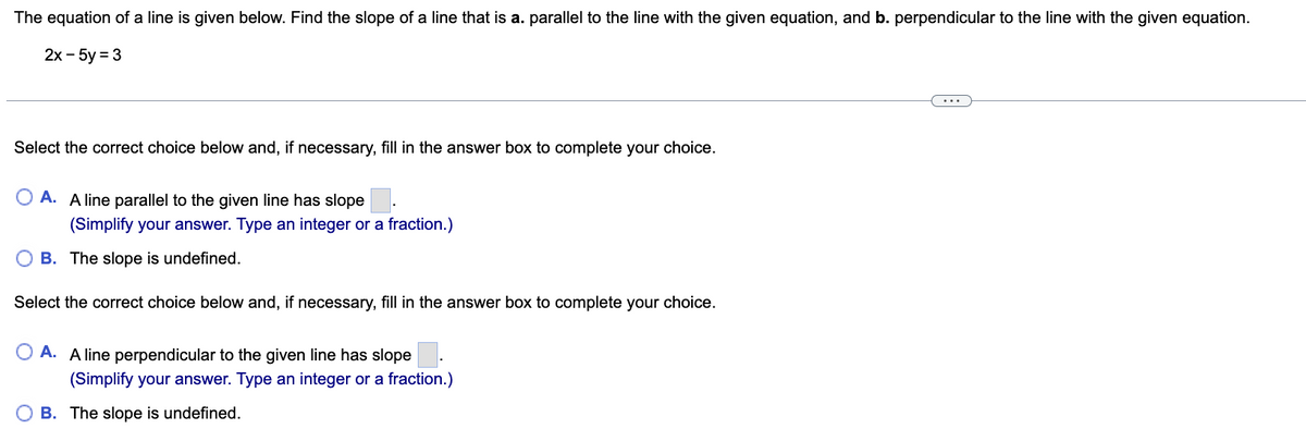 The equation of a line is given below. Find the slope of a line that is a. parallel to the line with the given equation, and b. perpendicular to the line with the given equation.
2x - 5y = 3
Select the correct choice below and, if necessary, fill in the answer box to complete your choice.
O A. A line parallel to the given line has slope.
(Simplify your answer. Type an integer or a fraction.)
OB. The slope is undefined.
Select the correct choice below and, if necessary, fill in the answer box to complete your choice.
O A. A line perpendicular to the given line has slope
(Simplify your answer. Type an integer or a fraction.)
B. The slope is undefined.
