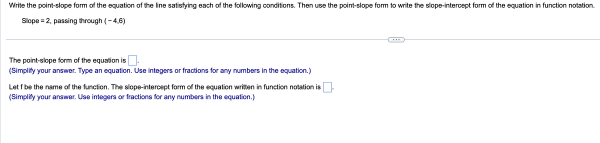 Write the point-slope form of the equation of the line satisfying each of the following conditions. Then use the point-slope form to write the slope-intercept form of the equation in function notation.
Slope = 2, passing through (-4,6)
The point-slope form of the equation is
(Simplify your answer. Type an equation. Use integers or fractions for any numbers in the equation.)
Let f be the name of the function. The slope-intercept form of the equation written in function notation is
(Simplify your answer. Use integers or fractions for any numbers in the equation.)