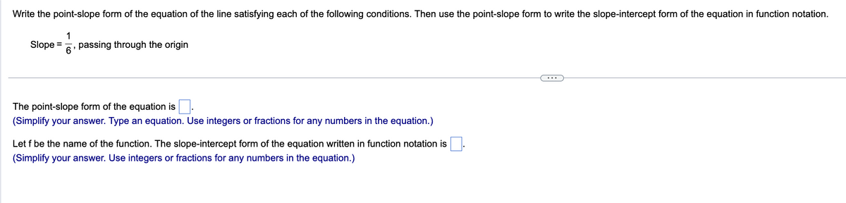 Write the point-slope form of the equation of the line satisfying each of the following conditions. Then use the point-slope form to write the slope-intercept form of the equation in function notation.
1
Slope = passing through the origin
6
"
The point-slope form of the equation is
(Simplify your answer. Type an equation. Use integers or fractions for any numbers in the equation.)
Let f be the name of the function. The slope-intercept form of the equation written in function notation is
(Simplify your answer. Use integers or fractions for any numbers in the equation.)