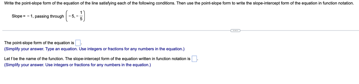 Write the point-slope form of the equation of the line satisfying each of the following conditions. Then use the point-slope form to write the slope-intercept form of the equation in function notation.
1
Slope = - 1, passing through -5, -
5
The point-slope form of the equation is
(Simplify your answer. Type an equation. Use integers or fractions for any numbers in the equation.)
Let f be the name of the function. The slope-intercept form of the equation written in function notation is.
(Simplify your answer. Use integers or fractions for any numbers in the equation.)