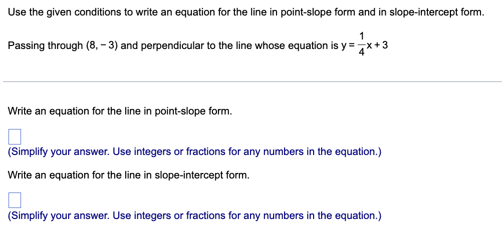 Use the given conditions to write an equation for the line in point-slope form and in slope-intercept form.
1
Passing through (8, -3) and perpendicular to the line whose equation is y = x + 3
Write an equation for the line in point-slope form.
(Simplify your answer. Use integers or fractions for any numbers in the equation.)
Write an equation for the line in slope-intercept form.
□
(Simplify your answer. Use integers or fractions for any numbers in the equation.)