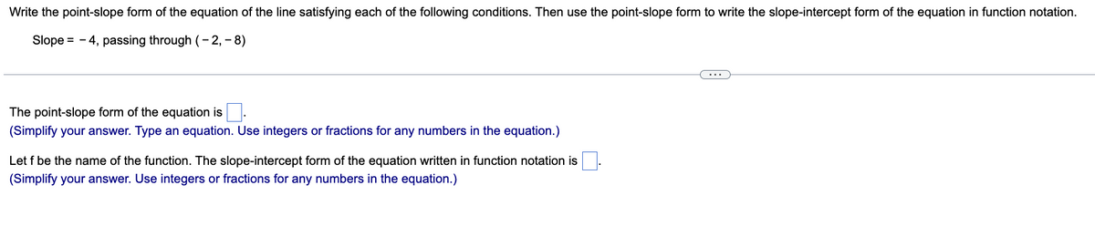 Write the point-slope form of the equation of the line satisfying each of the following conditions. Then use the point-slope form to write the slope-intercept form of the equation in function notation.
Slope = 4, passing through (-2,-8)
The point-slope form of the equation is.
(Simplify your answer. Type an equation. Use integers or fractions for any numbers in the equation.)
Let f be the name of the function. The slope-intercept form of the equation written in function notation is
(Simplify your answer. Use integers or fractions for any numbers in the equation.)
...