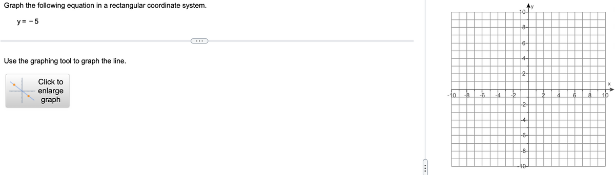 Graph the following equation in a rectangular coordinate system.
y = -5
Use the graphing tool to graph the line.
Click to
enlarge
graph
10
10-
Ay
8-
6-
4
2
-6-
--8-
10-
X
10