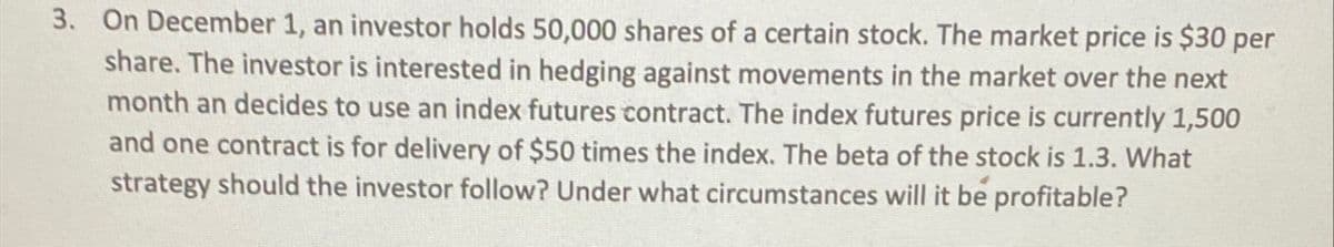 3. On December 1, an investor holds 50,000 shares of a certain stock. The market price is $30 per
share. The investor is interested in hedging against movements in the market over the next
month an decides to use an index futures contract. The index futures price is currently 1,500
and one contract is for delivery of $50 times the index. The beta of the stock is 1.3. What
strategy should the investor follow? Under what circumstances will it be profitable?