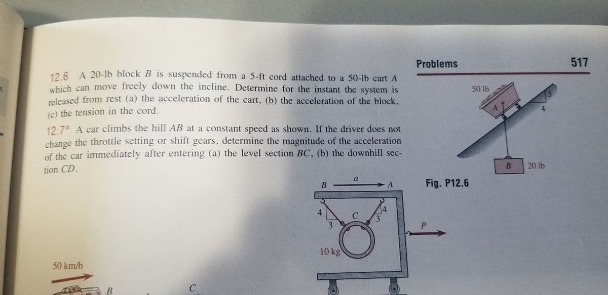 126 A 20-lb block B is suspended from a 5-ft cord attached to a 50-lb cart A
which can move freely down the incline. Determine for the instant the system is
released from rest (a) the acceleration of the cart, (b) the acceleration of the block,
Problems
517
50 lb
(c) the tension in the cord.
12.7* A car climbs the hill AB at a constant speed as shown. If the driver does not
change the throttle setting or shift gears, determine the magnitude of the acceleration
of the car immediately after entering (a) the level section BC, (b) the downhill sec-
tion CD.
B
20 lb
A
Fig. P12.6
14
3.
4
3
10 kg
50 km/h
