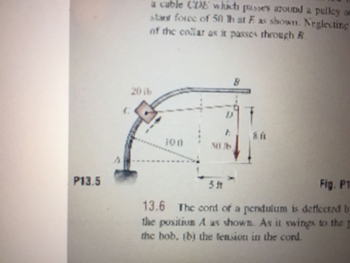 a cable CDE whnt passes azOubd a pulley at
stant forre of 50 h at E as shown. Neglecting
of the collar as it passos through R
20 ib
100
**
***** ****
51t
Fig. P1
P13.5
13.6 The cord of a pendulum is deflected by
the positiun A as shown. As it swings to the p
the hob, ibj the tension in the cond.

