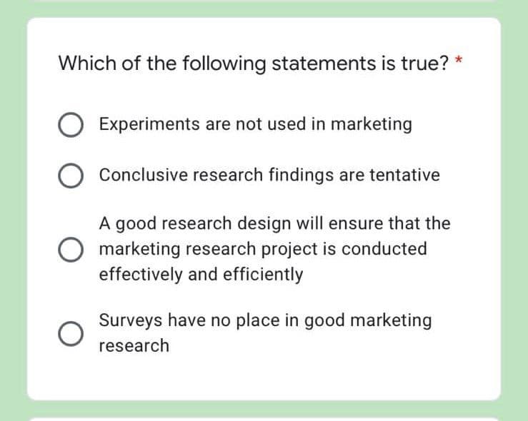 Which of the following statements is true?
Experiments are not used in marketing
Conclusive research findings are tentative
A good research design will ensure that the
marketing research project is conducted
effectively and efficiently
Surveys have no place in good marketing
research
