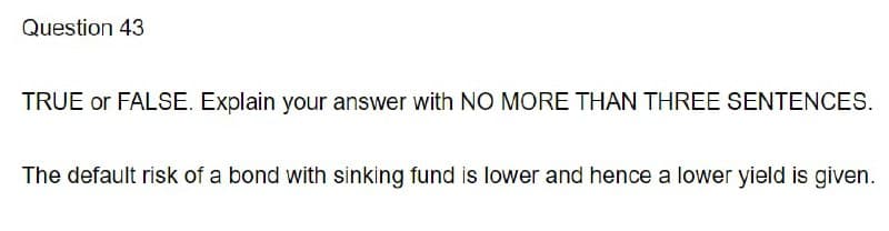 Question 43
TRUE or FALSE. Explain your answer with NO MORE THAN THREE SENTENCES.
The default risk of a bond with sinking fund is lower and hence a lower yield is given.
