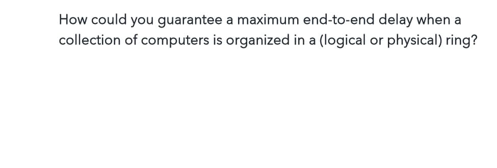 How could you guarantee a maximum end-to-end delay when a
collection of computers is organized in a (logical or physical) ring?