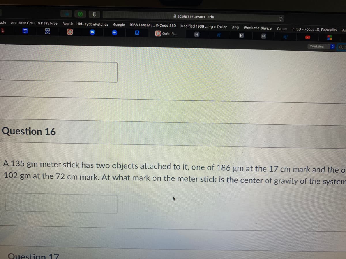 A ecourses.pvamu.edu
ople
Are there GMO.o Dairy Free
Repl.it - Hid..eydewPatches
Google 1966 Ford Mu. K-Code 289
Modified 1969 ...ing a Trailer Bing Week at a Glance
PFISD - Focu.S, Focus/BIS
Yahoo
An
Quiz: Fi.
H
H
Contains
Question 16
A 135 gm meter stick has two objects attached to it, one of 186 gm at the 17 cm mark and the o
102 gm at the 72 cm mark. At what mark on the meter stick is the center of gravity of the system
Question 17
