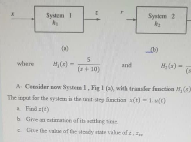 System 1
System 2
h2
(a)
b)
5.
H,(s) =
where
H2 (s) =
(s
%3D
and
(s+10)
A- Consider now System 1, Fig 1 (a), with transfer function H, (s)
The input for the system is the unit-step function x(t) = 1. u(t)
a Find z(t)
b. Give an estimation of its settling time.
c. Give the value of the steady state value of z,z
