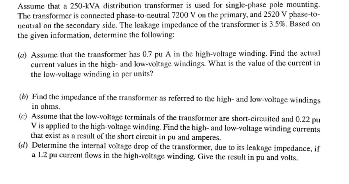 Assume that a 250-kVA distribution transformer is used for single-phase pole mounting.
The transformer is connected phase-to-neutral 7200 V on the primary, and 2520 V phase-to-
neutral on the secondary side. The leakage impedance of the transformer is 3.5%. Based on
the given information, determine the following:
(a) Assume that the transformer has 0.7 pu A in the high-voltage winding. Find the actual
current values in the high- and low-voltage windings. What is the value of the current in
the low-voltage winding in per units?
(b) Find the impedance of the transformer as referred to the high- and low-voltage windings
in ohms.
(c) Assume that the low-voltage terminals of the transformer are short-circuited and 0.22 pu
V is applied to the high-voltage winding. Find the high- and low-voltage winding currents
that exist as a result of the short circuit in pu and amperes.
(d) Determine the internal voltage drop of the transformer, due to its leakage impedance, if
a 1.2 pu current flows in the high-voltage winding. Give the result in pu and volts.
