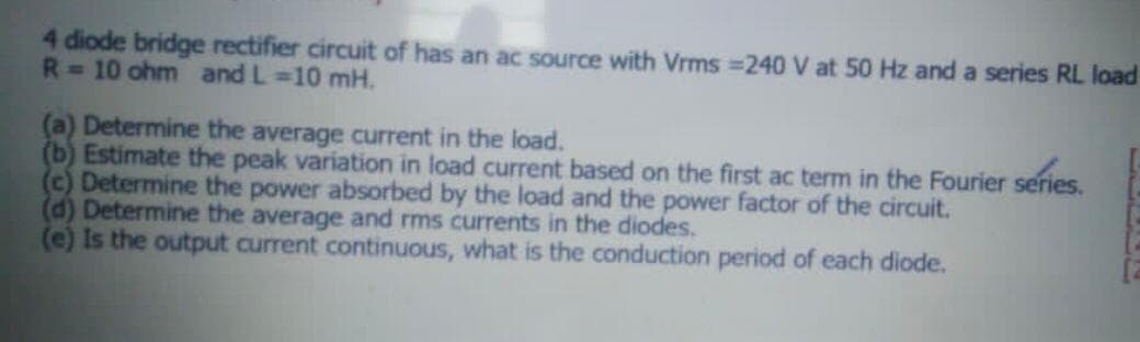 4 diode bridge rectifier circuit of has an ac source with Vrms =240 V at 50 Hz and a series RL load
R=10 ohm and L 10 mH.
(a) Determine the average current in the load.
(b) Estimate the peak variation in load current based on the first ac term in the Fourier series.
(c) Determine the power absorbed by the load and the power factor of the circuit.
(d) Determine the average and rms currents in the diodes.
(e) Is the output current continuous, what is the conduction period of each diode.
