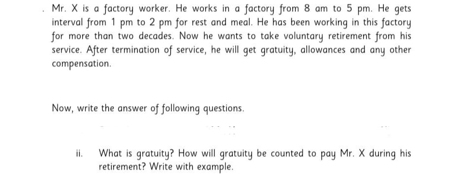 Mr. X is a factory worker. He works in a factory from 8 am to 5 pm. He gets
interval from 1 pm to 2 pm for rest and meal. He has been working in this factory
for more than two decades. Now he wants to take voluntary retirement from his
service. After termination of service, he will get gratuity, allowances and any other
compensation.
Now, write the answer of following questions.
What is gratuity? How will gratuity be counted to pay Mr. X during his
retirement? Write with example.
ii.
