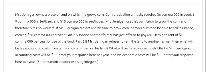 Mr. Jernigan owns a piece of land on which he grows corn. Corn production annually requires $6 comma 000 in seed, $
9 comma 000 in fertilizer, and $10 comma 000 in pesticides. Mr. Jernigan uses his own labor to grow the corn and
therefore hires no workers. If Mr. Jernigan did not use his time to grow corn, he would instead be able to sell insurance,
earning $25 comma 000 per year. Part 2 Suppose another farmer has just offered to pay Mr. Jernigan rent of $10
comma 000 per year for use of the land. Part 3 If Mr. Jernigan refuses to rent the land to another farmer, then what will
be his accounting costs from farming corn himself on his land? What will be his economic costs? Part 4 Mr. Jernigan's
accounting costs will be $ enter your response here per year, and his economic costs will be $ enter your response
here per year. (Enter numeric responses using integers.)