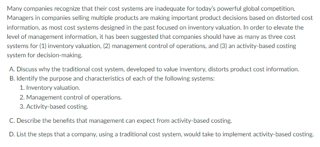 Many companies recognize that their cost systems are inadequate for today's powerful global competition.
Managers in companies selling multiple products are making important product decisions based on distorted cost
information, as most cost systems designed in the past focused on inventory valuation. In order to elevate the
level of management information, it has been suggested that companies should have as many as three cost
systems for (1) inventory valuation, (2) management control of operations, and (3) an activity-based costing
system for decision-making.
A. Discuss why the traditional cost system, developed to value inventory, distorts product cost information.
B. Identify the purpose and characteristics of each of the following systems:
1. Inventory valuation.
2. Management control of operations.
3. Activity-based costing.
C. Describe the benefits that management can expect from activity-based costing.
D. List the steps that a company, using a traditional cost system, would take to implement activity-based costing.
