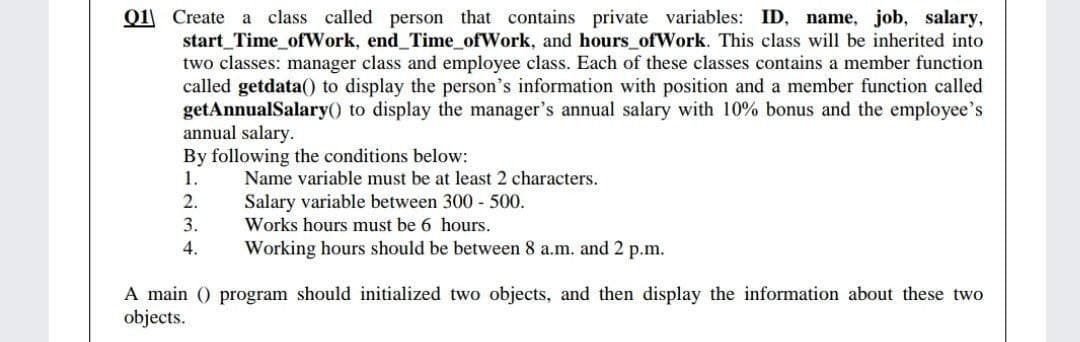 Q1 Create a class called person that contains private variables: ID, name, job, salary,
start_Time_ofWork, end_Time_ofWork, and hours_ofWork. This class will be inherited into
two classes: manager class and employee class. Each of these classes contains a member function
called getdata() to display the person's information with position and a member function called
getAnnualSalary() to display the manager's annual salary with 10% bonus and the employee's
annual salary.
By following the conditions below:
1.
Name variable must be at least 2 characters.
2.
Salary variable between 300 - 500.
3.
Works hours must be 6 hours.
4.
Working hours should be between 8 a.m. and 2 p.m.
A main () program should initialized two objects, and then display the information about these two
objects.
