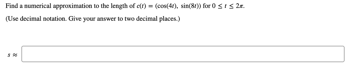 Find a numerical approximation to the length of c(t) = (cos(41), sin(81)) for 0 < 1 < 2n.
(Use decimal notation. Give your answer to two decimal places.)
