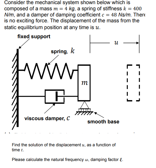 Consider the mechanical system shown below which is
composed of a mass m = 4 kg, a spring of stiffness k = 400
N/m, and a damper of damping coefficient c = 48 Ns/m. There
is no exciting force. The displacement of the mass from the
static equilibrium position at any time is u.
fixed support
и
spring, k
ww.
m
viscous damper, C
smooth base
Find the solution of the displacement u, as a function of
time t.
Please calculate the natural frequency w, damping factor g.
