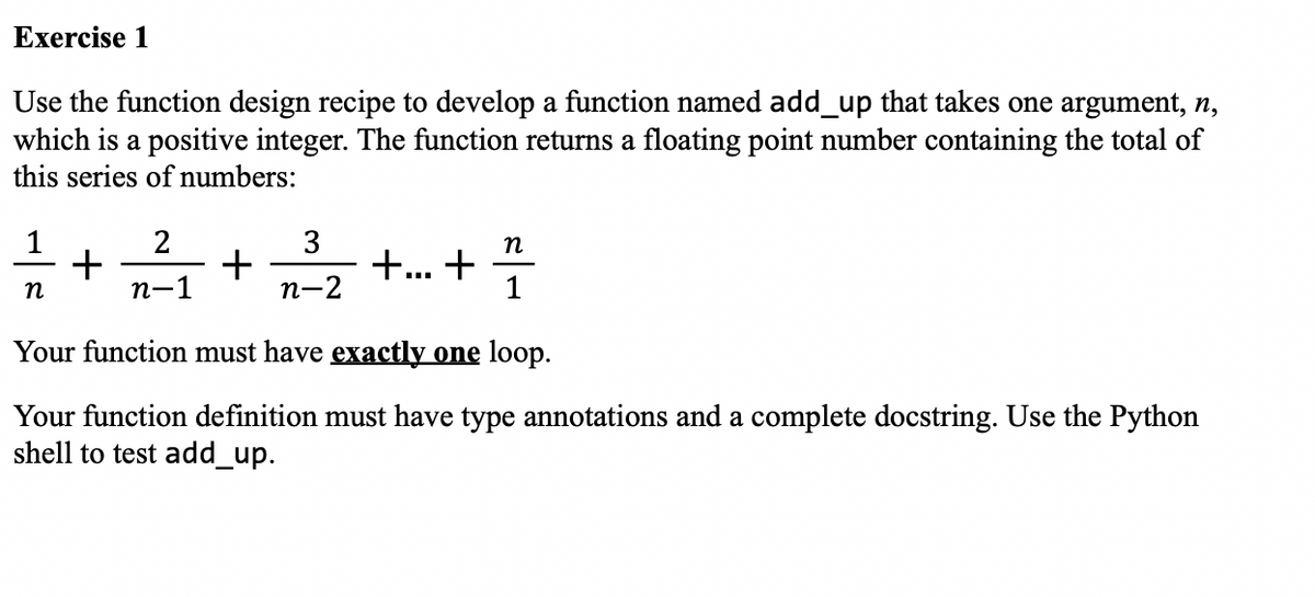 Exercise 1
Use the function design recipe to develop a function named add_up that takes one argument, n,
which is a positive integer. The function returns a floating point number containing the total of
this series of numbers:
+...+ 꽂
n
1
Your function must have exactly one loop.
Your function definition must have type annotations and a complete docstring. Use the Python
shell to test add_up.
n
+
2
n-1
+
3
n-2