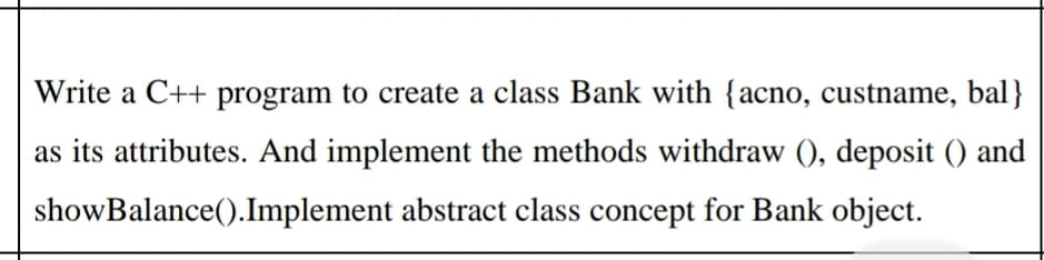 Write a C++ program to create a class Bank with {acno, custname, bal}
as its attributes. And implement the methods withdraw (), deposit () and
showBalance().Implement abstract class concept for Bank object.

