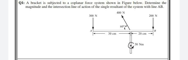 Ql: A bracket is subjected to a coplanar force system shown in Figure below. Determine the
magnitude and the intersection line of action of the single resultant of the system with line AB.
400 N
300 N
200 N
60°
B
20 cm
30 cm
50 Nm
