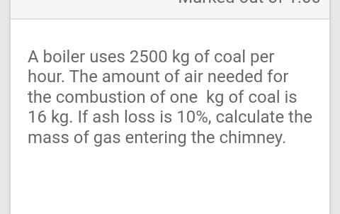A boiler uses 2500 kg of coal per
hour. The amount of air needed for
the combustion of one kg of coal is
16 kg. If ash loss is 10%, calculate the
mass of gas entering the chimney.
